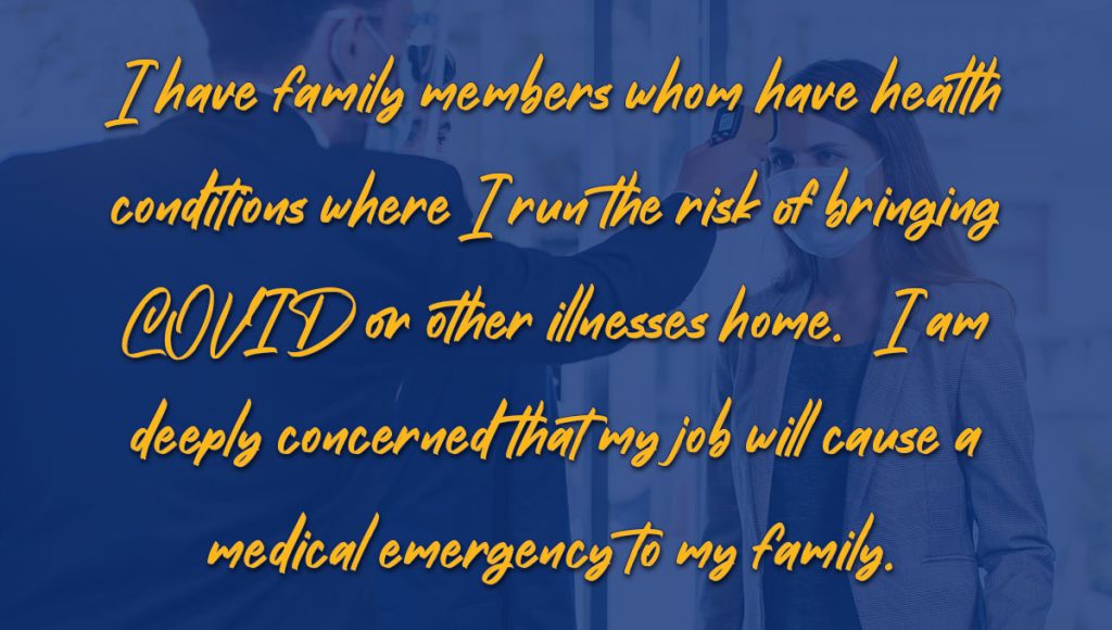 Telework Sentiments - Quote - I have family members whom have health conditions where I run the risk of bringing COVID or other illnesses home. I am deeply concerned that my job will cause a medical emergency to my family.