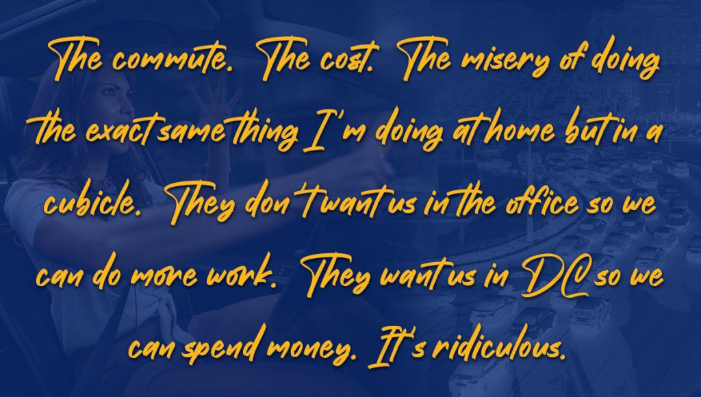 Telework Sentiments - Quote 2 - The commute. The cost. The misery of doing the exact same thing I'm doing at home but in a cubicle. They don't want us in the office so we can do more work. They want us in DC so we can spend money. It's ridiculous.