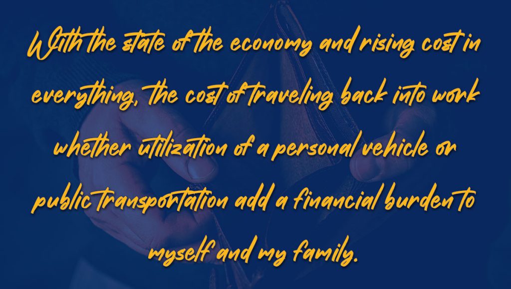Telework Sentiment - Quote 4 - With the state of the economy and rising cost in everything, the cost of traveling back into work whether utilization of a personal vehicle or public transportation add a financial burden to myself and my family.